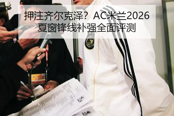 押注齐尔克泽？AC米兰2026夏窗锋线补强全面评测